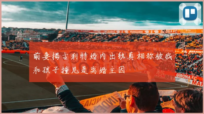 前妻揭古利特婚内出轨真相称被我和孩子撞见是离婚主因