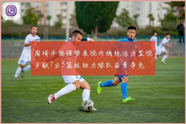 周琦半场强势表现内线统治力显现贡献7分5篮板助力球队奋勇争先