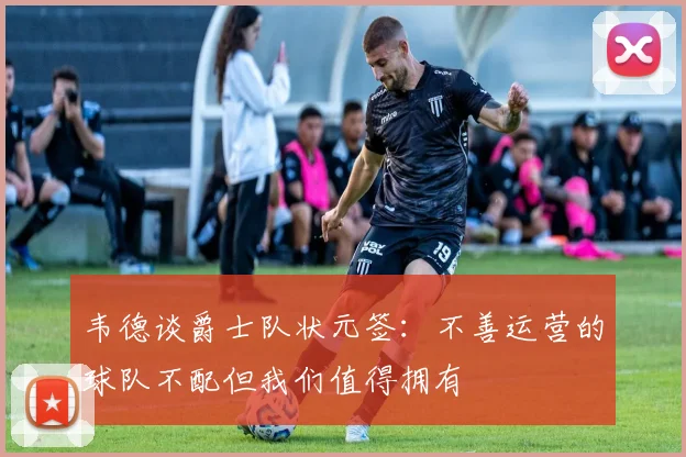 韦德谈爵士队状元签：不善运营的球队不配但我们值得拥有