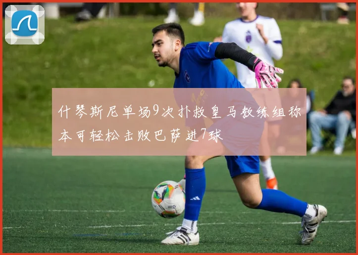 什琴斯尼单场9次扑救皇马教练组称本可轻松击败巴萨进7球