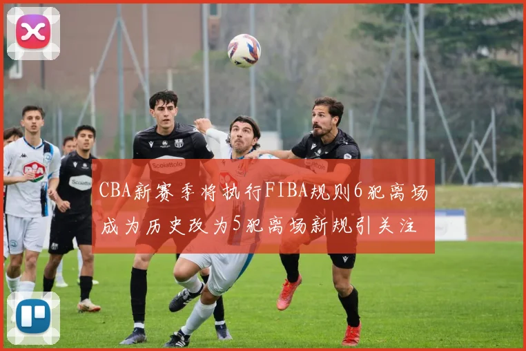 CBA新赛季将执行FIBA规则6犯离场成为历史改为5犯离场新规引关注