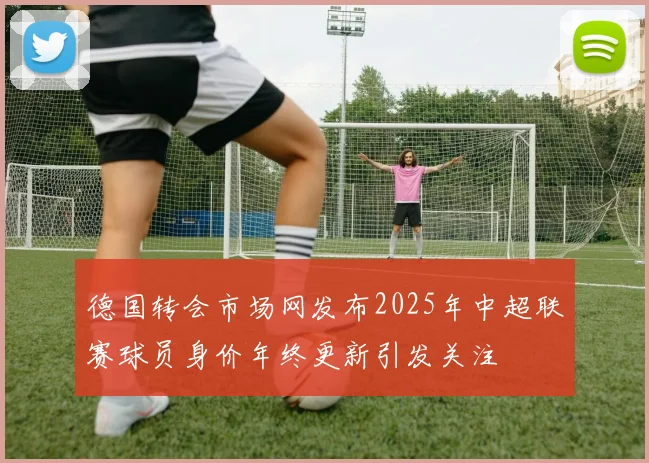 德国转会市场网发布2025年中超联赛球员身价年终更新引发关注