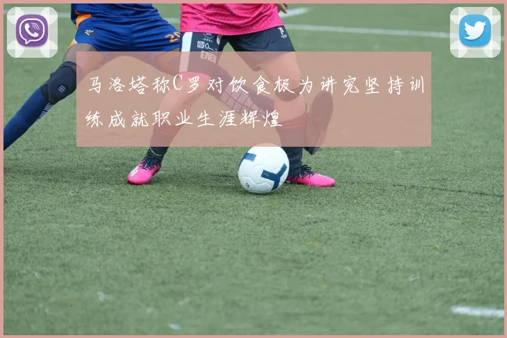 马洛塔称C罗对饮食极为讲究坚持训练成就职业生涯辉煌