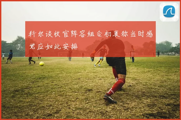 科尔谈收官阵容组合初衷称当时感觉应如此安排