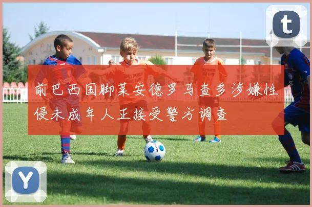 前巴西国脚莱安德罗马查多涉嫌性侵未成年人正接受警方调查