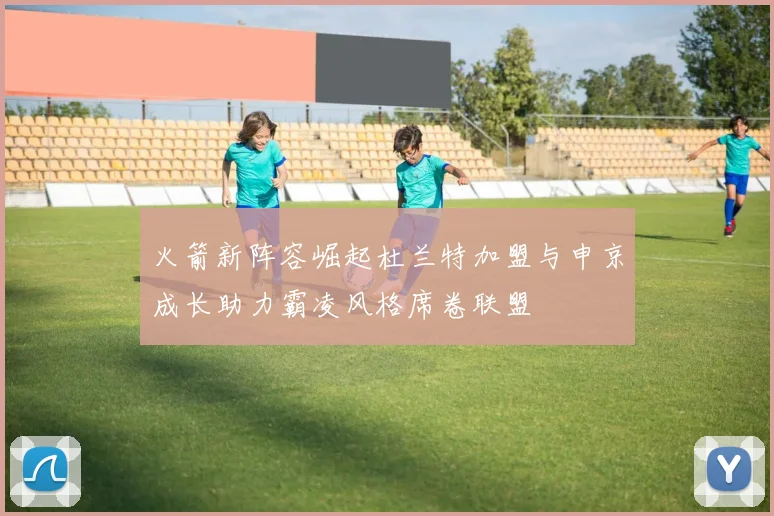 火箭新阵容崛起杜兰特加盟与申京成长助力霸凌风格席卷联盟