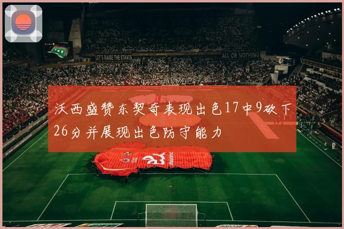 沃西盛赞东契奇表现出色17中9砍下26分并展现出色防守能力