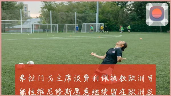 弗拉门戈主席谈费利佩执教欧洲可能性维尼修斯愿意继续留在欧洲发展