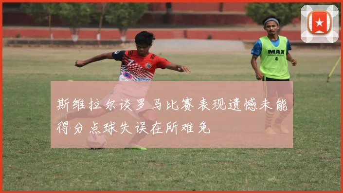 斯维拉尔谈罗马比赛表现遗憾未能得分点球失误在所难免