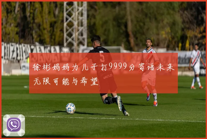 徐彬妈妈为儿子打9999分寄语未来无限可能与希望