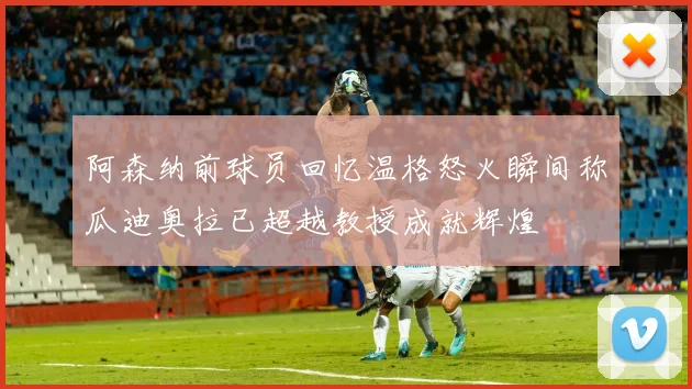 阿森纳前球员回忆温格怒火瞬间称瓜迪奥拉已超越教授成就辉煌