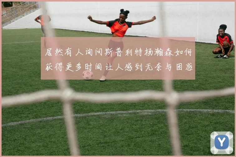 居然有人询问斯普利特杨瀚森如何获得更多时间让人感到无奈与困惑