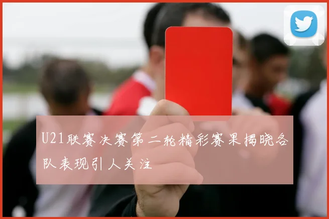 U21联赛决赛第二轮精彩赛果揭晓各队表现引人关注
