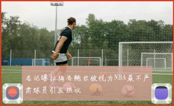 名记曝拉梅洛鲍尔被视为NBA最不严肃球员引发热议