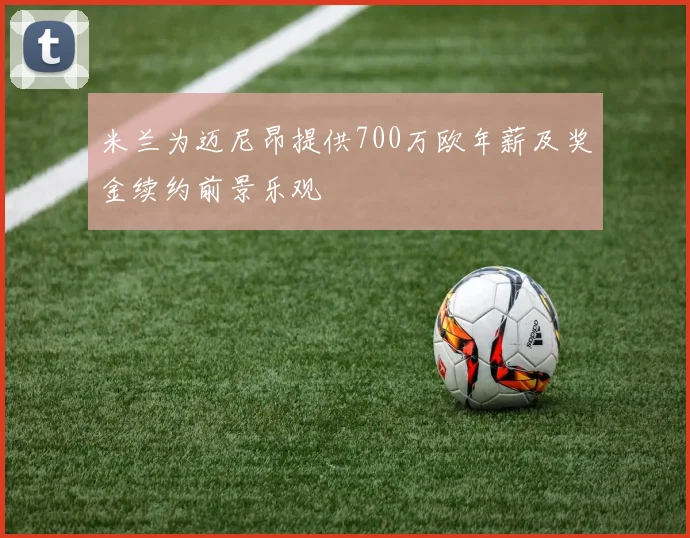 米兰为迈尼昂提供700万欧年薪及奖金续约前景乐观